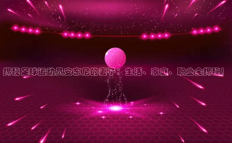 天富注册登录官网视觉中国揭秘足球运动员安东尼的妻子：生活、家庭、职业全揭秘！