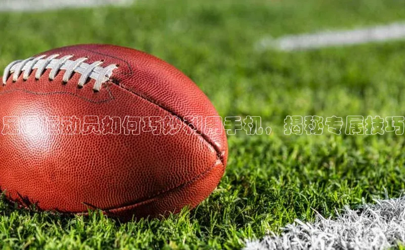 天富平台官方网站登录入口字节跳动足球运动员如何巧妙利用手机，揭秘专属技巧