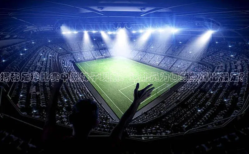 天富测速登录地址百度手机输入法揭秘足球比赛中脱袜子现象：运动员为何频频露出裸足？