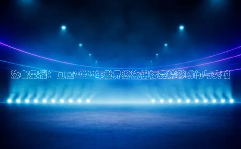 天富平台网页版入口猫眼泳者荣耀：回顾2023年世界游泳锦标赛精彩瞬间与突破