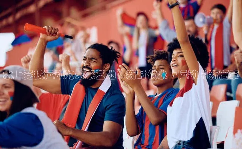 水上竞技运动的未来基地：新时代水上运动的新篇章