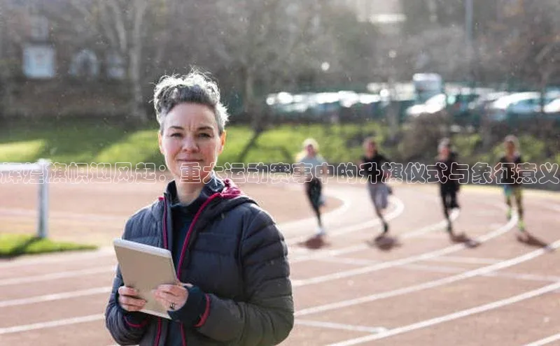 辉煌旗帜迎风起：重大运动赛事中的升旗仪式与象征意义