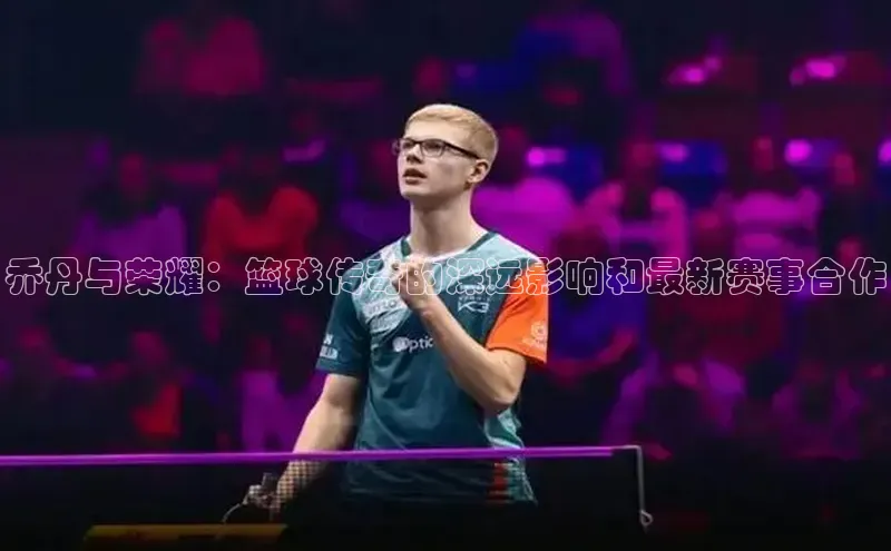 乔丹与荣耀：篮球传奇的深远影响和最新赛事合作