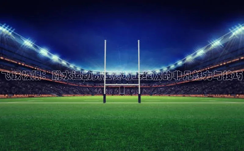 飞跃极限：跳水运动员在赛场上绽放的非凡魅力与技巧