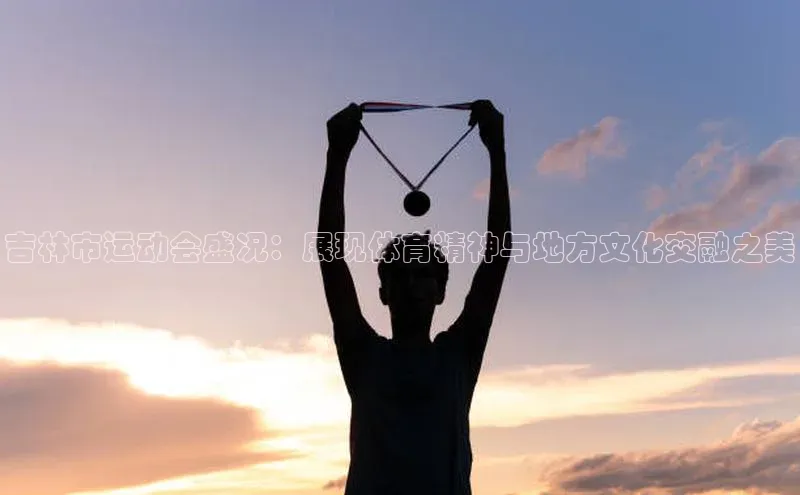 吉林市运动会盛况：展现体育精神与地方文化交融之美